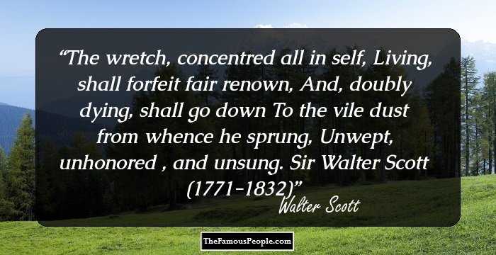 The wretch, concentred all in self,
Living, shall forfeit fair renown,
And, doubly dying, shall go down
To the vile dust from whence he sprung,
Unwept, unhonored , and unsung.
Sir Walter Scott (1771-1832)
