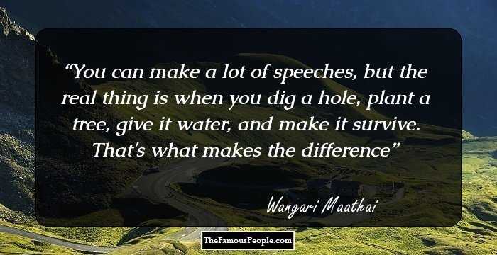 You can make a lot of speeches, but the real thing is when you dig a hole, plant a tree, give it water, and make it survive. That's what makes the difference