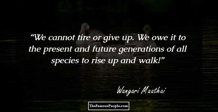 We cannot tire or give up. We owe it to the present and future generations of all species to rise up and walk!