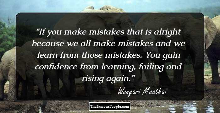 If you make mistakes that is alright because we all make mistakes and we learn from those mistakes. You gain confidence from learning, failing and rising again.