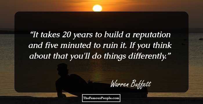 It takes 20 years to build a reputation and five minuted to ruin it. If you think about that you'll do things differently.
