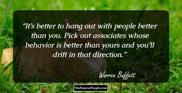 It’s better to hang out with people better than you. Pick out associates whose behavior is better than yours and you’ll drift in that direction.