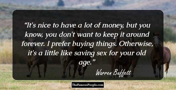 It's nice to have a lot of money, but you know, you don't want to keep it around forever. I prefer buying things. Otherwise, it's a little like saving sex for your old age.