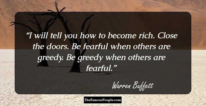 I will tell you how to become rich. Close the doors. Be fearful when others are greedy. Be greedy when others are fearful.