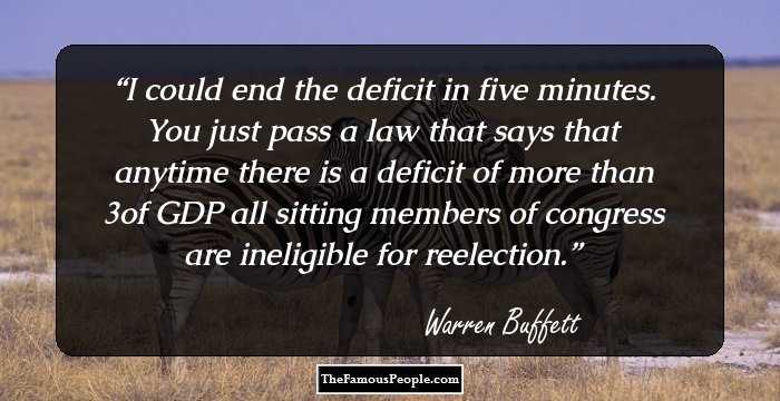 I could end the deficit in five minutes. You just pass a law that says that anytime there is a deficit of more than 3% of GDP all sitting members of congress are ineligible for reelection.