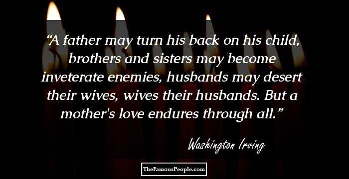 A father may turn his back on his child, brothers and sisters may become inveterate enemies, husbands may desert their wives, wives their husbands. But a mother's love endures through all.