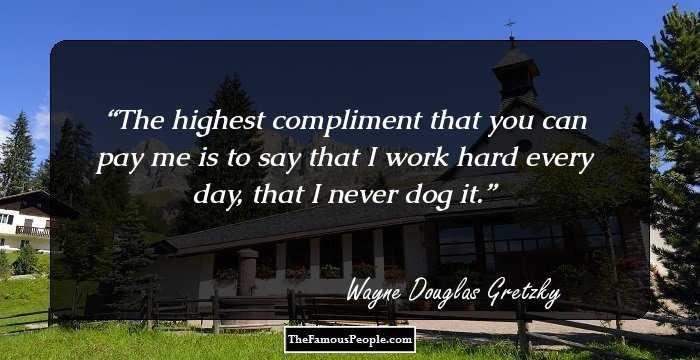 The highest compliment that you can pay me is to say that I work hard every day, that I never dog it.