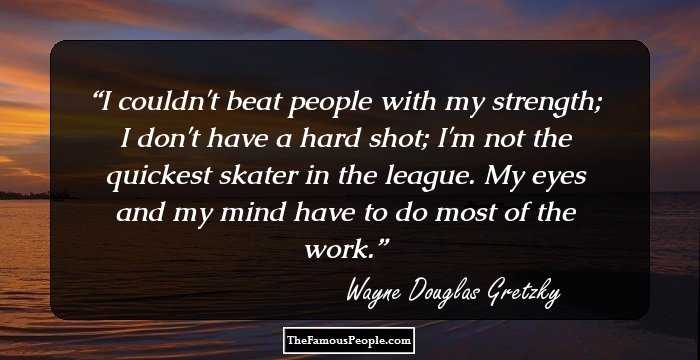 I couldn't beat people with my strength; I don't have a hard shot; I'm not the quickest skater in the league. My eyes and my mind have to do most of the work.