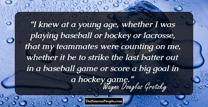 I knew at a young age, whether I was playing baseball or hockey or lacrosse, that my teammates were counting on me, whether it be to strike the last batter out in a baseball game or score a big goal in a hockey game.