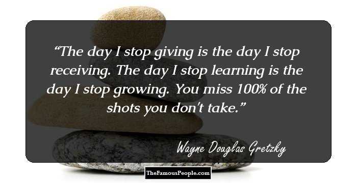 The day I stop giving is the day I stop receiving. The day I stop learning is the day I stop growing. You miss 100% of the shots you don't take.