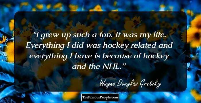I grew up such a fan. It was my life. Everything I did was hockey related and everything I have is because of hockey and the NHL.