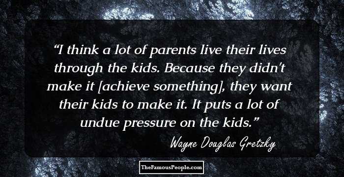 I think a lot of parents live their lives through the kids. Because they didn't make it [achieve something], they want their kids to make it. It puts a lot of undue pressure on the kids.