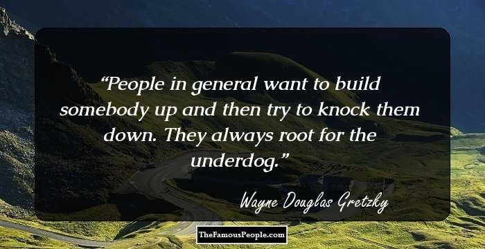 People in general want to build somebody up and then try to knock them down. They always root for the underdog.
