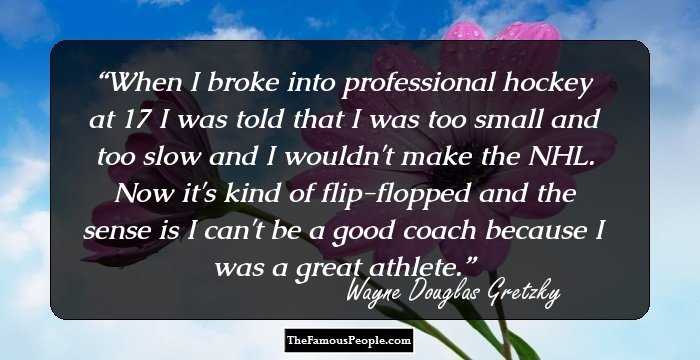 When I broke into professional hockey at 17 I was told that I was too small and too slow and I wouldn't make the NHL. Now it's kind of flip-flopped and the sense is I can't be a good coach because I was a great athlete.