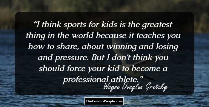 I think sports for kids is the greatest thing in the world because it teaches you how to share, about winning and losing and pressure. But I don't think you should force your kid to become a professional athlete.