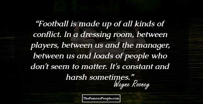 Football is made up of all kinds of conflict. In a dressing room, between players, between us and the manager, between us and loads of people who don't seem to matter. It's constant and harsh sometimes.