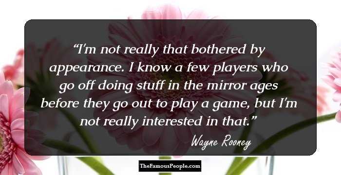 I'm not really that bothered by appearance. I know a few players who go off doing stuff in the mirror ages before they go out to play a game, but I'm not really interested in that.