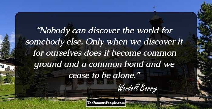Nobody can discover the world for somebody else. Only when we discover it for ourselves does it become common ground and a common bond and we cease to be alone.