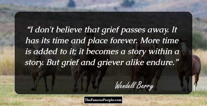 I don't believe that grief passes away. It has its time and place forever. More time is added to it; it becomes a story within a story. But grief and griever alike endure.