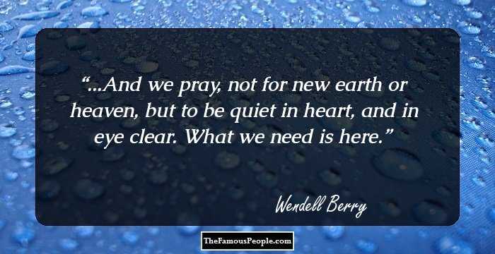 ...And we pray, not for new
earth or heaven, but to be quiet
in heart, and in eye clear.
What we need is here.
