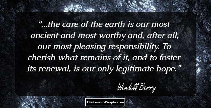 ...the care of the earth is our most ancient and most worthy and, after all, our most pleasing responsibility. To cherish what remains of it, and to foster its renewal, is our only legitimate hope.