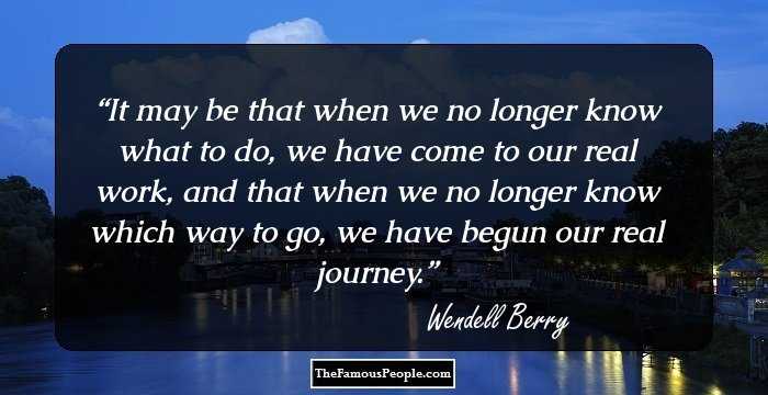 It may be that when we no longer know what to do,
we have come to our real work, 
and that when we no longer know which way to go, 
we have begun our real journey.