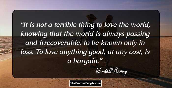 It is not a terrible thing to love the world, knowing that the world is always passing and irrecoverable, to be known only in loss. To love anything good, at any cost, is a bargain.