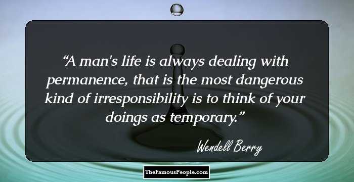 A man's life is always dealing with permanence, that is the most dangerous kind of irresponsibility is to think of your doings as temporary.