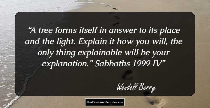 A tree forms itself in answer
to its place and the light.
Explain it how you will, the only
thing explainable will be
your explanation.” 
Sabbaths 1999 IV