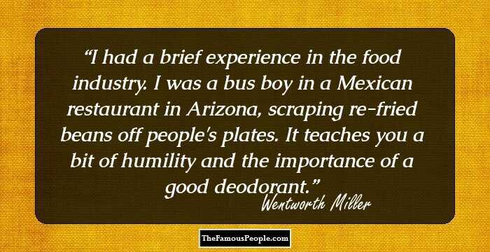 I had a brief experience in the food industry. I was a bus boy in a Mexican restaurant in Arizona, scraping re-fried beans off people's plates. It teaches you a bit of humility and the importance of a good deodorant.