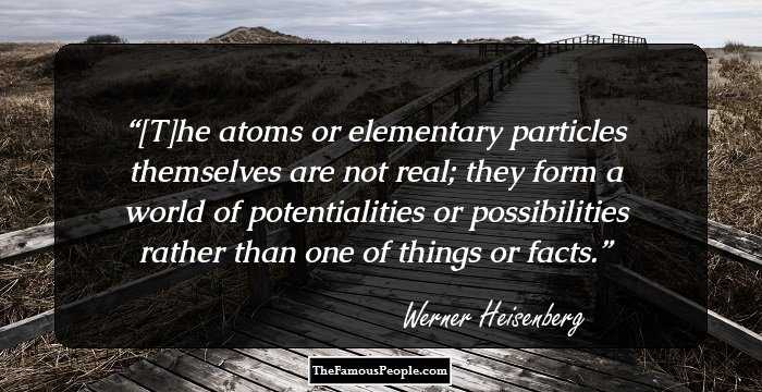 [T]he atoms or elementary particles themselves are not real; they form a world of potentialities or possibilities rather than one of things or facts.