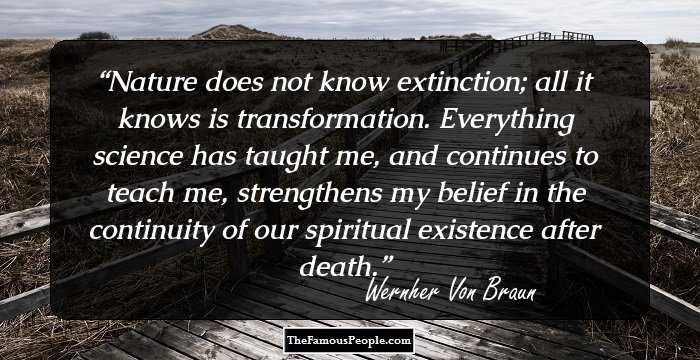 Nature does not know extinction; all it knows is transformation. Everything science has taught me, and continues to teach me, strengthens my belief in the continuity of our spiritual existence after death.