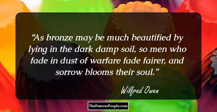 As bronze may be much beautified by lying in the dark damp soil, so men who fade in dust of warfare fade fairer, and sorrow blooms their soul.