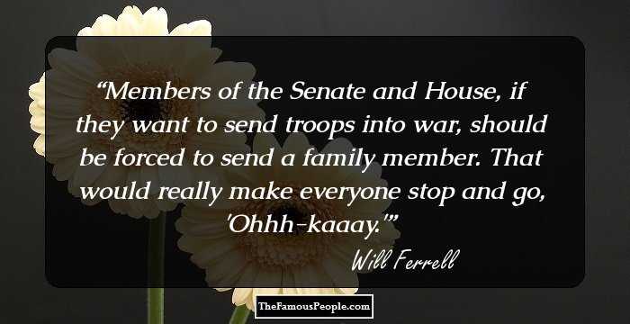 Members of the Senate and House, if they want to send troops into war, should be forced to send a family member. That would really make everyone stop and go, 'Ohhh-kaaay.'