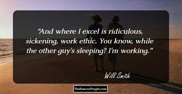 And where I excel is ridiculous, sickening, work ethic. You know, while the other guy's sleeping? I'm working.