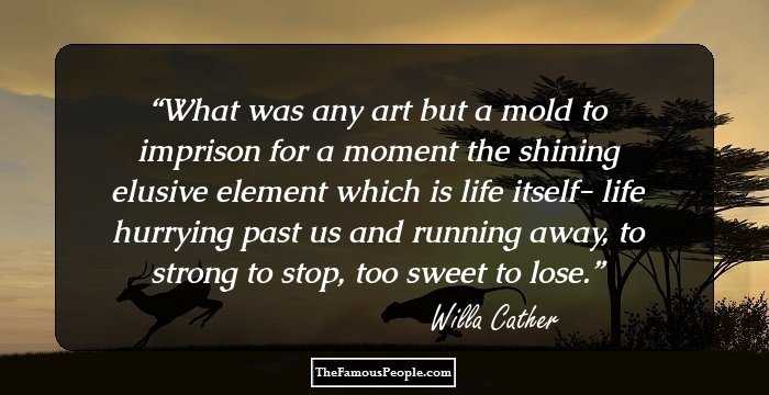 What was any art but a mold to imprison for a moment the shining elusive element which is life itself- life hurrying past us and running away, to strong to stop, too sweet to lose.