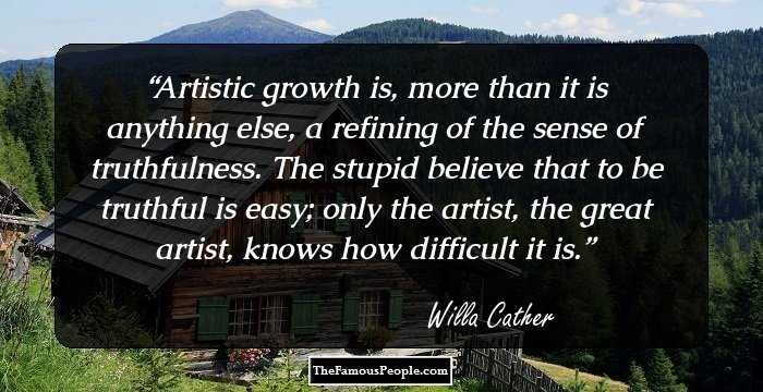 Artistic growth is, more than it is anything else, a refining of the sense of truthfulness. The stupid believe that to be truthful is easy; only the artist, the great artist, knows how difficult it is.