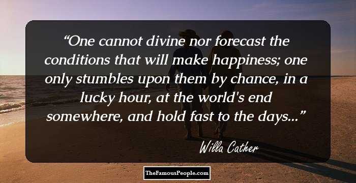 One cannot divine nor forecast the conditions that will make happiness; one only stumbles upon them by chance, in a lucky hour, at the world's end somewhere, and hold fast to the days...