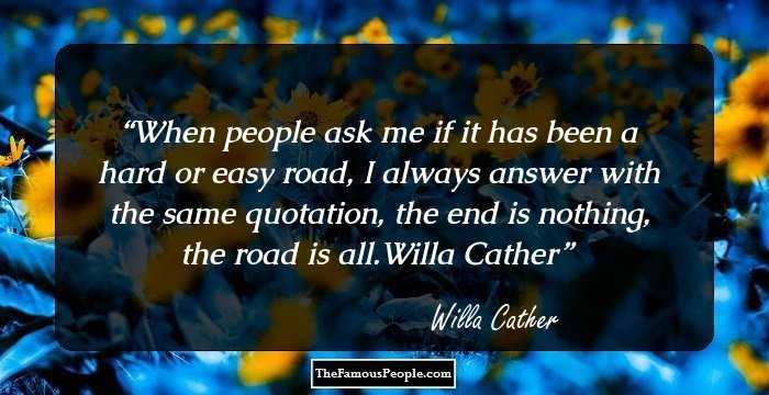 When people ask me if it has been a hard or easy road, I always answer with the same quotation, the end is nothing, the road is all.Willa Cather