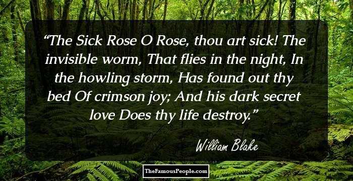 The Sick Rose

O Rose, thou art sick!
The invisible worm,
That flies in the night,
In the howling storm,

Has found out thy bed
Of crimson joy;
And his dark secret love
Does thy life destroy.