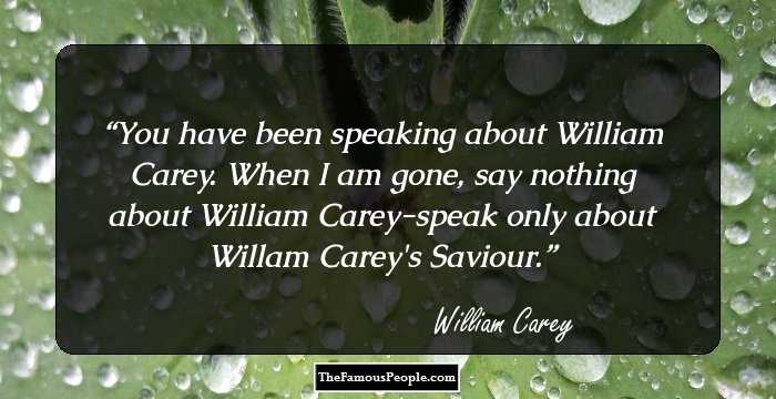 You have been speaking about William Carey. When I am gone, say nothing about William Carey-speak only about Willam Carey's Saviour.