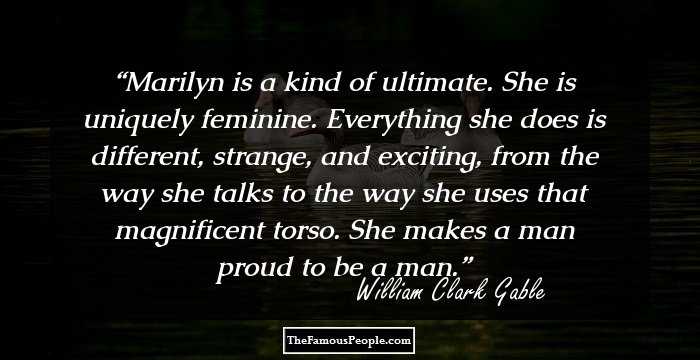 Marilyn is a kind of ultimate. She is uniquely feminine. Everything she does is different, strange, and exciting, from the way she talks to the way she uses that magnificent torso. She makes a man proud to be a man.