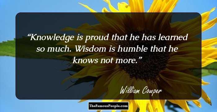 Knowledge is proud that he has learned so much. Wisdom is humble that he knows not more.