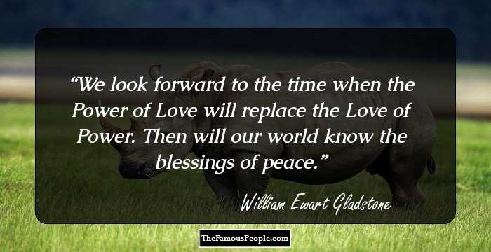 We look forward to the time when the Power of Love will replace the Love of Power. Then will our world know the blessings of peace.