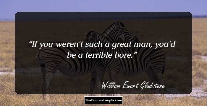If you weren't such a great man, you'd be a terrible bore.