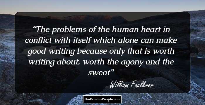 The problems of the human heart in conflict with itself which alone can make good writing because only that is worth writing about, worth the agony and the sweat