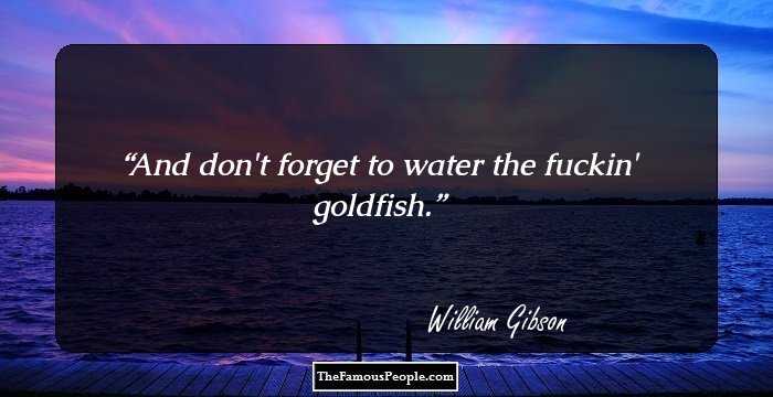 And don't forget to water the fuckin' goldfish.