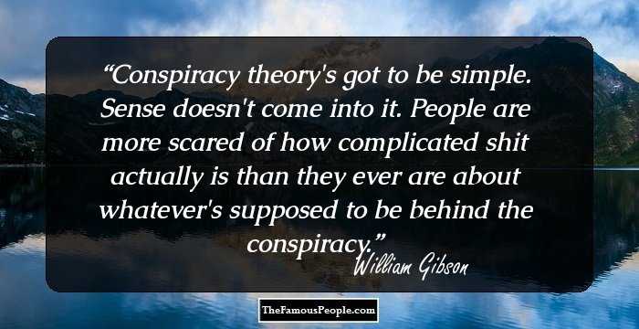 Conspiracy theory's got to be simple. Sense doesn't come into it. People are more scared of how complicated shit actually is than they ever are about whatever's supposed to be behind the conspiracy.