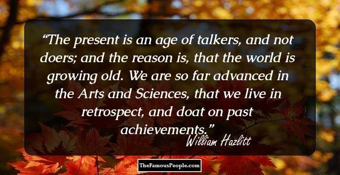 The present is an age of talkers, and not doers; and the reason is, that the world is growing old. We are so far advanced in the Arts and Sciences, that we live in retrospect, and doat on past achievements.