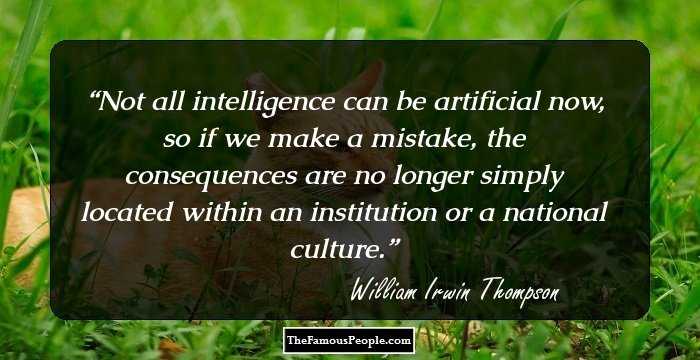 Not all intelligence can be artificial now, so if we make a mistake, the consequences are no longer simply located within an institution or a national culture.